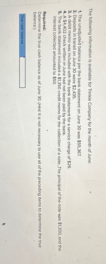 The following information is available for Trinkle Company for the month of June:
1. The unadjusted balance per the bank statement on June 30 was $55,367.
2. Deposits in transit on June 30 were $2,435.
3. A debit memo was included with the bank statement for a service charge of $26.
4. A $4,402 check written in June had not been paid by the bank.
5. The bank statement included a $1,350 credit memo for the collection of a note. The principal of the note was $1,300, and the
interest collected amounted to $50.
Required:
Determine the true cash balance as of June 30. (Hint: It is not necessary to use all of the preceding items to determine the true
balance.)
True cash balance