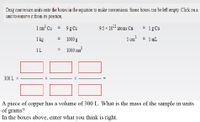 Drag conversion units onto the boxes in the equation to make conversions. Some boxes can be left
unit to remove it from its position.
empty
1 cm' Cu
9 g Cu
9.5 x 10-" atoms Cu
1 g Cu
%3D
1 kg
1000 g
1 cm
= 1 mL
1 L
1000 cm?
300 L x
A piece of copper has a volume of 300 L. What is the mass of the sample in units
of grams?
In the boxes above, enter what you think is right.
II
