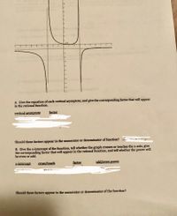 A. Give the equation of each vertical asymptote, and give the corresponding factor that will appear
in the rational function.
vertical asymptote
factor
Should these factors appear in the numerator or denominator of function? o-
B. Give the x-intercept of the function, tell whether the graph crosses or touches the x-axis, give
the corresponding factor that will appear in the rational function, and tell whether the power will
be even or odd.
x-intercept
cross/touch
factor
odd/even power
TOU
Should these factors appear in the numerator or denominator of the function?
