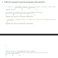 9. Follow the comments to insert the missing parts of the code below:
// Create a checkAge () method with an integer variable called age
static void
// If age is less than 18, print "Access denied"
System.out.println ("Access denied");
// If age is greater than, or equal to, 18, print "Access granted"
System.out.println ("Access granted");
public static void main (String[] args) {
// Call the checkAge method and pass along an age of 20
) ;
}
