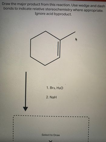 **Reaction Problem for Educational Use**

**Objective:**
Draw the major product from the following reaction. Use wedge and dash bonds to indicate relative stereochemistry where appropriate. Ignore any acid byproducts.

**Starting Material:**
- A cyclohexene ring with a methyl group attached.

**Reaction Conditions:**
1. Addition of Bromine (Br₂) in the presence of water (H₂O).
2. Treatment with Sodium Hydride (NaH).

**Diagram Instructions:**
- The arrow pointing down from the starting material indicates the progression to the product.
- The text "Select to Draw" is a placeholder for the drawing of the major product.

**Expected Learnings:**
- Understanding how bromination of alkenes occurs with water, forming a bromohydrin intermediate.
- Recognizing how base treatment can result in further reactions involving the bromohydrin.