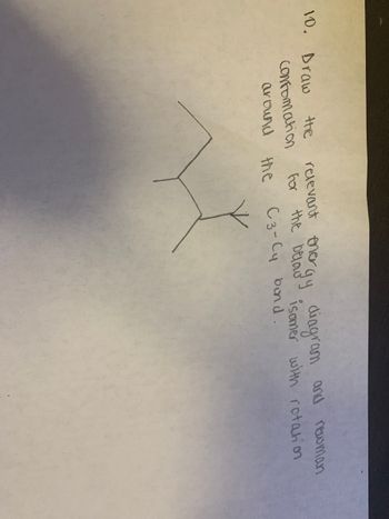 **Question 10:**

Draw the relevant energy diagram and Newman conformation for the butanyl isomer with rotation around the C3-C4 bond.

**Explanation:**

The image shows a simple molecular diagram indicating the C3-C4 bond along with what seems to be a skeletal formula. The task involves visualizing different rotations around this bond to identify conformations like staggered, eclipsed, or gauche, and then drawing an energy diagram demonstrating the relative energy differences between these conformations. The Newman projection is a valuable tool for visualizing these rotations and their impact on molecular energy and stability.