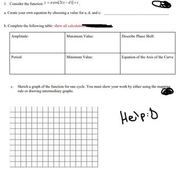 1. Consider the function = a cos[2(x-d)] +c
a. Create your own equation by choosing a value for a, d, and c:
b. Complete the following table: show all calculations
Amplitude:
Period:
Maximum Value:
Minimum Value:
Describe Phase Shift:
Equation of the Axis of the Curve
Sketch a graph of the function for one cycle. You must show your work by either using the mapping
rule or drawing intermediary graphs.
Help: D