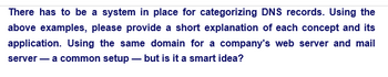 There has to be a system in place for categorizing DNS records. Using the
above examples, please provide a short explanation of each concept and its
application. Using the same domain for a company's web server and mail
server - a common setup - but is it a smart idea?