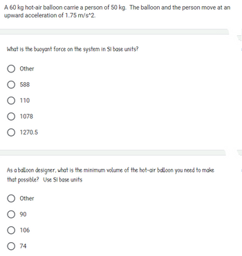 A 60 kg hot-air balloon carrie a person of 50 kg. The balloon and the person move at an
upward acceleration of 1.75 m/s^2.
What is the buoyant force on the system in SI base units?
Other
588
O 110
O 1078
O 1270.5
As a balloon designer, what is the minimum volume of the hot-air balloon you need to make
that possible? Use SI base units
Other
O 90
O 106
O 74