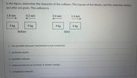 In the figure, determine the character of the collision. The masses of the blocks, and the velocities before
and after are given. The collision is
1.8 m/s
0.2 m/s
0.6 m/s
1.4 m/s
4 kg
6 kg
4 kg
6 kg
Before
After
not possible because momentum is not conserved.
perfectly elastic.
O partially inelastic.
O characterized by an increase in kinetic energy.
O completely inelastic.
