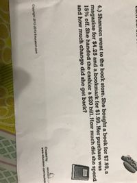4.) Shannon went to the book store. She bought a book for $7.99, a
magazine for $4.25 and a bookmark for $1.99. Her purchase was
15% off. She handed the cashier a $20 bill. How much did she spend
and how much change did she get back?
Cwed by
www.uc
Cappie 013-3013 acmen com

