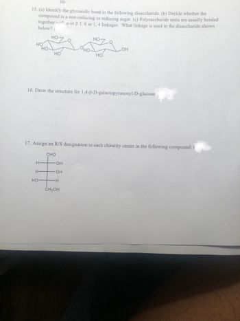 HO
15. (a) Identify the glycosidic bond in the following disaccharide. (b) Decide whether the
compound is a non-reducing or reducing sugar. (c) Polysaccharide units are usually bonded
together with a or 3 1, 6 or 1, 4 linkages. What linkage is used in the disaccharide shown
below? (pis)
но-
HO
HO
H
HO
H
HO
CHO
O
16. Draw the structure for 1,4-ß-D-galactopyranosyl-D-glucose.
-OH
-OH
H
но-
17. Assign an R/S designation to each chirality center in the following compound: (
CH₂OH
HO
O
-OH