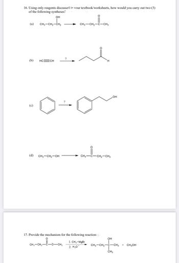 16. Using only reagents discussed in your textbook/worksheets, how would you carry out two (3)
of the following syntheses?
OH
(a)
(b)
(c)
CH3-CH₂-CH₂
HC=CH
(d) CH3-CH₂-OH
CH3 CH₂-C-CH3
CH3-CH₂- -O-CH3
CH3-C-CH₂-CH3
17. Provide the mechanism for the following reaction: (3
1. CH₂-MgBr
2. H307
OH
OH
CH3-CH₂-C-CH3
CH3
+ CH3OH