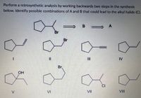 Perform a retrosynthetic analysis by working backwards two steps in the synthesis
below. Identify possible combinations of A and B that could lead to the alkyl halide (C).
В
A
Br
Br
II
IV
Br.
OH
CI
V
VI
VII
VII
