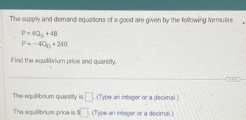 The supply and demand equations of a good are given by the following formulas
P=4Qs +48
P = -4QD + 240
Find the equilibrium price and quantity.
The equilibrium quantity is. (Type an integer or a decimal.)
The equilibrium price is $. (Type an integer or a decimal.)