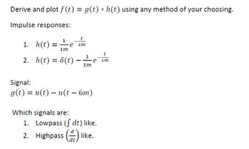 Derive and plot f(t) = g(t) * h(t) using any method of your choosing.
Impulse responses:
1. h(t)=
=
1m
t
e im
2. h(t) = 8(t)
Signal:
1
-
e im
1m
g(t) = u(t) – u(t – 6m)
Which signals are:
-
1. Lowpass (dt) like.
2. Highpass (like.