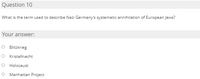 Question 10
What is the term used to describe Nazi Germany's systematic annihilation of European Jews?
Your answer:
O Blitzkrieg
O Kristallnacht
Holocaust
O Manhattan Project
