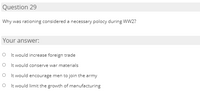 Question 29
Why was rationing considered a necessary polocy during WW2?
Your answer:
O It would increase foreign trade
O It would conserve war materials
O I t would encourage men to join the army
O It would limit the growth of manufacturing
