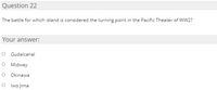 Question 22
The battle for which island is considered the turning point in the Pacific Theater of WW2?
Your answer:
O Gudalcanal
O Midway
Okinawa
O Iwo Jima
