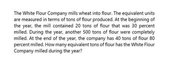 The White Flour Company mills wheat into flour. The equivalent units
are measured in terms of tons of flour produced. At the beginning of
the year, the mill contained 20 tons of flour that was 30 percent
milled. During the year, another 500 tons of flour were completely
milled. At the end of the year, the company has 40 tons of flour 80
percent milled. How many equivalent tons of flour has the White Flour
Company milled during the year?