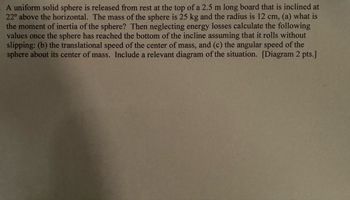 - A uniform solid sphere is released from rest at the top of a 2.5 m long board that is inclined at
22° above the horizontal. The mass of the sphere is 25 kg and the radius is 12 cm, (a) what is
the moment of inertia of the sphere? Then neglecting energy losses calculate the following
values once the sphere has reached the bottom of the incline assuming that it rolls without
slipping: (b) the translational speed of the center of mass, and (c) the angular speed of the
sphere about its center of mass. Include a relevant diagram of the situation. [Diagram 2 pts.]