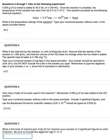 Questions 4 through 7 refer to the following experiment:
0.500 g of Ca metal is added to 50.0 mL of 1.0 M HCI. Once the reaction is complete, the
temperature of the solution has risen from 25.2°C to 71.4°C. This reaction proceeds by the following
chemical equation:
Ca(s) + 2 H+ (aq) Ca²+ (aq) + H2(g)
What is the temperature change of the solution? Type your numerical answer, without units, in the
space provided below.
46.2
-->
QUESTION 5
What is the heat lost by the reaction, in units of kilojoules (kJ)? Assume that the density of the
solution is 1.000 g/mL, and that the volume of the HCI does not change when the Ca metal is added.
The specific heat of water is 4.184 J/(g.°C).
Type your numerical answer (3 sig figs) in the space provided. Your answer should be reported in
units of kJ, but DO NOT include the units in the answer you type! Remember to type the algebraic
sign of your answer (+ or -), since this is important in calorimetry!
9.67
QUESTION 6
How many moles of Ca were used in this reaction? Remember, 0.500 g of Ca was added to the HCI
solution.
Type your numerical answer, without units in the space provided. Include 3 significant figures, and
use the Blackboard format for scientific notation (2.67 x 10-5 should be typed as 2.67E-5).
0.0125
QUESTION 7
What is the heat of reaction per mole of Ca? Express your answer to 3 significant figures in units
of kJ/mol. Be sure to include the algebraic sign (+ or -)!