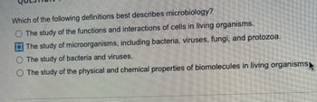 Which of the following definitions best describes microbiology?
The study of the functions and interactions of cells in living organisms.
The study of microorganisms, including bacteria, viruses, fungi, and protozoa.
The study of bacteria and viruses.
O The study of the physical and chemical properties of biomolecules in living organisms