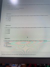 QUESTION 6
6. Consider a solid solute being dissolved into a liquid solvent. The combined processes of agitating the solution and pulverizing the
O A. Increase dissolving time
O B. Reduce dissolving time
OC. Have an unpredictable effect on dissolving time
O D. Have no effect on dissolving time
QUESTION 7
7. What is the molarity of a KOH solution if 38,65mL of KOH solution is required to titrate 25.84mL of 0,1982M HCI solution?
O A. 0.0015M
O B. 0.2963M
O C. 0.8817M
O D. 0.1325M
QUESTION 8
8. What is the molarity of a Ba(OH)2 solution if 18,62mL of this solution requires 35,84mL of 0.2419M HCI for titration to the ec
O A. 0.4656M
O B. 0.3492M
OC. 0.1164M
O D. 0.2328M
QUESTION 9
9. During a titration, the point at which the indicator changes color, suggesting the titration be stopped, is called the
O A. Indicator
O B. Equivalence
O C. End
O D. Standardization
Click Save and Submit to save and submit. Click Save All Answers to save all answers.
