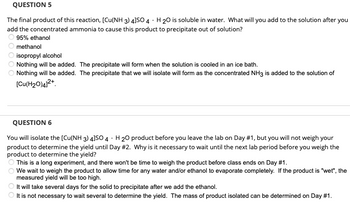 **QUESTION 5**

The final product of this reaction, \([Cu(NH_3)_4]SO_4 \cdot H_2O\) is soluble in water. What will you add to the solution after you add the concentrated ammonia to cause this product to precipitate out of solution?

- ◯ 95% ethanol
- ◯ methanol
- ◯ isopropyl alcohol
- ◯ Nothing will be added. The precipitate will form when the solution is cooled in an ice bath.
- ◯ Nothing will be added. The precipitate that we will isolate will form as the concentrated NH\(_3\) is added to the solution of \([Cu(H_2O)_4]^{2+}\).

---

**QUESTION 6**

You will isolate the \([Cu(NH_3)_4]SO_4 \cdot H_2O\) product before you leave the lab on Day #1, but you will not weigh your product to determine the yield until Day #2. Why is it necessary to wait until the next lab period before you weigh the product to determine the yield?

- ◯ This is a long experiment, and there won't be time to weigh the product before class ends on Day #1.
- ◯ We wait to weigh the product to allow time for any water and/or ethanol to evaporate completely. If the product is "wet," the measured yield will be too high.
- ◯ It will take several days for the solid to precipitate after we add the ethanol.
- ◯ It is not necessary to wait several to determine the yield. The mass of product isolated can be determined on Day #1.