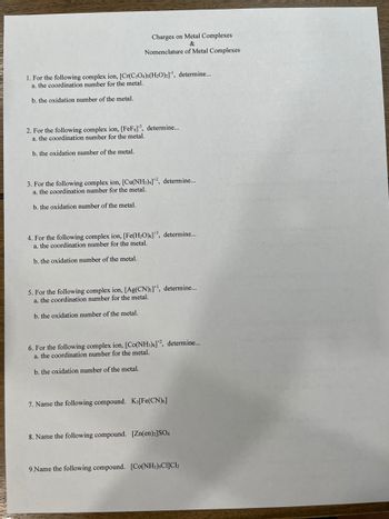 Charges on Metal Complexes
&
Nomenclature of Metal Complexes
1. For the following complex ion, [Cr(C2O4)2(H₂O)2]¹, determine...
a. the coordination number for the metal.
b. the oxidation number of the metal.
2. For the following complex ion, [FeF]³, determine...
a. the coordination number for the metal.
b. the oxidation number of the metal.
3. For the following complex ion, [Cu(NH3)4]2, determine...
a. the coordination number for the metal.
b. the oxidation number of the metal.
4. For the following complex ion, [Fe(H₂O)]3, determine...
a. the coordination number for the metal.
b. the oxidation number of the metal.
5. For the following complex ion, [Ag(CN)₂]+¹, determine...
a. the coordination number for the metal.
b. the oxidation number of the metal.
6. For the following complex ion, [Co(NH3)6]+2, determine...
a. the coordination number for the metal.
b. the oxidation number of the metal.
7. Name the following compound. K3 [Fe(CN)6]
8. Name the following compound. [Zn(en)2]SO4
9.Name the following compound. [Co(NH3),CI]C1₂