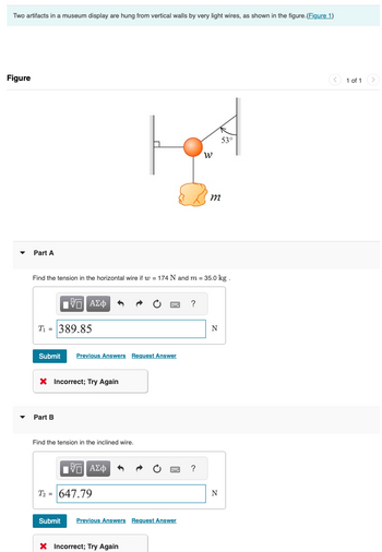 Two artifacts in a museum display are hung from vertical walls by very light wires, as shown in the figure.(Figure 1)
Figure
▾
Part A
53°
พ
m
Find the tension in the horizontal wire if w = 174 N and m = 35.0 kg.
ΜΕ ΑΣΦ
T-389.85
?
N
Submit Previous Answers Request Answer
× Incorrect; Try Again
▾
Part B
Find the tension in the inclined wire.
ΜΕ ΑΣΦ
T-647.79
Submit Previous Answers Request Answer
× Incorrect; Try Again
?
N
1 of 1