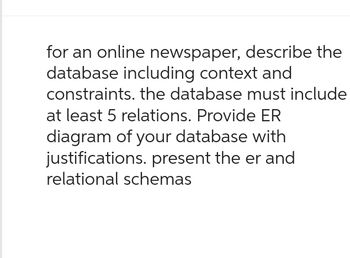 for an online newspaper, describe the
database including context and
constraints. the database must include
at least 5 relations. Provide ER
diagram of your database with
justifications. present the er and
relational schemas