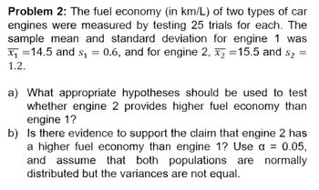 Problem 2: The fuel economy (in km/L) of two types of car
engines were measured by testing 25 trials for each. The
sample mean and standard deviation for engine 1 was
x₁14.5 and $₁ 0.6, and for engine 2, x₂ =15.5 and $₂
=
$2
1.2.
=
a) What appropriate hypotheses should be used to test
whether engine 2 provides higher fuel economy than
engine 1?
b) Is there evidence to support the claim that engine 2 has
a higher fuel economy than engine 1? Use a =
0.05,
and assume that both populations are normally
distributed but the variances are not equal.