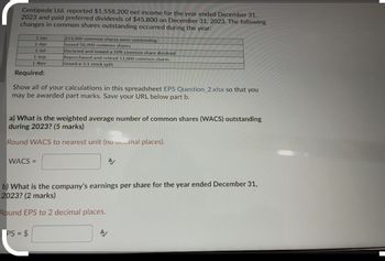 Centipede Ltd. reported $1,558,200 net income for the year ended December 31,
2023 and paid preferred dividends of $45,800 on December 31, 2023. The following
changes in common shares outstanding occurred during the year:
1-Jan
1-Apr
1-Jul
1-Sep
1-Nov
213,000 common shares were outstanding
Issued 50,000 common shares
Declared and issued a 10% common share dividend
Repurchased and retired 12,000 common shares
Issued a 3:1 stock split
Required:
Show all of your calculations in this spreadsheet EPS Question 2.xlsx so that you
may be awarded part marks. Save your URL below part b.
a) What is the weighted average number of common shares (WACS) outstanding
during 2023? (5 marks)
Round WACS to nearest unit (no mal places).
WACS =
b) What is the company's earnings per share for the year ended December 31,
2023? (2 marks)
Round EPS to 2 decimal places.
PS = $
A/