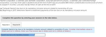 Yasmin Corporation, a calendar year domestic corporation, owns 100 percent of Luna Inc., a calendar year controlled foreign
corporation. Luna has never paid a dividend and at the end of 2017 has accumulated $18 million undistributed income (none of which
is subpart F income). Luna also has $2 million of cash at the end of 2017.
a. Compute Yasmin's tax due on its mandatory inclusion amount related to ownership of Luna.
b. Beginning in 2017, determine Yasmin's installment payments of the tax due on its mandatory inclusion amount.
Complete this question by entering your answers in the tabs below.
Required A Required B
Compute Yasmin's tax due on its mandatory inclusion amount related to ownership of Luna. (Consider intermediate values in
dollars and not in millions. Enter your final answer also in dollars and not in millions of dollars.)
Yasmin's tax due on its mandatory inclusion