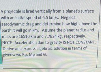 A projectile is fired vertically from a planet's surface
with an initial speed of 6.5 km/s. Neglect
aerodynamic drag and determine how high above the
earth it will go in km. Assume the planet radius and
mass are 16510 km and 7.7E24 kg, respectively.
NOTE: Acceleration due to gravity IS NOT CONSTANT.
Derive and express algebraic solution in terms of
givens: vo, Rp, Mp and G.