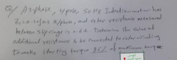 Qy
QY A 3-phase, upole, 50 Hz Induction motor has
2₁=0.1+30.2 32/phose, and voter resistance measured
between slip ringe is .. 6.2. Determine the value of
additional resistance to be connected to roter winding
to make starting torque 25% of y
المهندس
محمود العبيدي