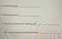 Cooking eggs:
Burning wood:
Starting a chemical heating pad:
Running a gas-powered generator:
