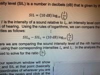 nsity level (SIL) is a number in decibels (dB) that is given by th
SIL = (10 dB) log10
I is the intensity of a sound relative to Io, an intensity level corr
I of hearing. Using the rules of logarithms, we can compare the
ities as follows:
SIL.
SIL, = (10 dB)log10
ere we are comparing the sound intensity level of the nth harmo
using their corresponding intensities In and I,. In the analysis tha
ked to solve for the ratio ().
pur spectrum window will show
- and SIL at that point (basically
coordinates of wherever you are
entify the peaks and click at the
