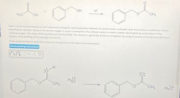 H3C
OH
OH
H+
CH3
Esters can be synthesized by an acid-catalyzed nucleophilic acyl substitution between an alcohol and a carboxylic acid; this process is called the Fischer
esterification reaction. Because the alcohol oxygen is a poor nucleophile, the carbonyl carbon is made a better electrophile by protonation of the
carbonyl oxygen. The steps of the synthesis are all reversible. The reaction is generally driven to completion by using an excess of the liquid alcohol as a
solvent, or by distilling off the product as it forms.
Draw curved arrows to show the movement of electrons in this step of the mechanism.
Arrow-pushing Instructions
CIX
10-4
H₂O
CH3
H₂O
CH3