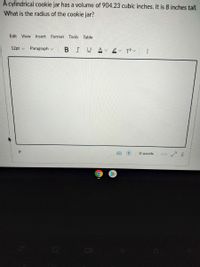 A cylindrical cookie jar has a volume of 904.23 cubic inches. It is 8 inches tall.
What is the radius of the cookie jar?
Edit View Insert Format
Tools
Table
12pt v
Paragraph v
BIUAv ev T?v
O words
</>
13

