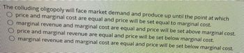 The colluding oligopoly will face market demand and produce up until the point at which
price and marginal cost are equal and price will be set equal to marginal cost.
marginal revenue and marginal cost are equal and price will be set above marginal cost.
price and marginal revenue are equal and price will be set below marginal cost.
marginal revenue and marginal cost are equal and price will be set below marginal cost.