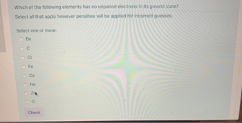 Which of the following elements has no unpaired electrons in its ground state?
Select all that apply however penalties will be applied for incorrect guesses.
Select one or more:
Be
C
Fe
Ca
Ne
Zr
о
Check