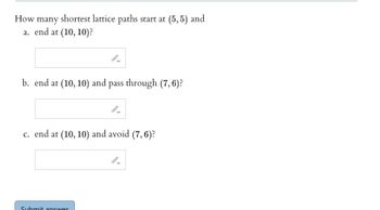 How many shortest lattice paths start at (5,5) and
a. end at (10, 10)?
b. end at (10, 10) and pass through (7,6)?
c. end at (10, 10) and avoid (7, 6)?
Submit answer