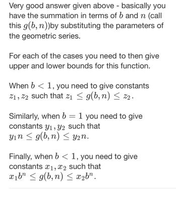 Very good answer given above - basically you
have the summation in terms of b and n (call
this g(b, n))by substituting the parameters of
the geometric series.
For each of the cases you need to then give
upper and lower bounds for this function.
When b < 1, you need to give constants
2₁, 22 such that 2₁ ≤ g(b, n) ≤ 22.
Similarly, when b = 1 you need to give
constants y₁, y2 such that
y₁n ≤ g(b,n) ≤ y₂n.
Finally, when b < 1, you need to give
constants x1, x2 such that
x₁bn ≤ g(b,n) ≤ x₂bn.