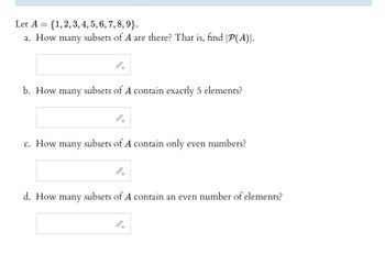 Let A = {1, 2, 3, 4, 5, 6, 7, 8, 9}.
a. How many subsets of A are there? That is, find |P(A)|.
b. How many subsets of A contain exactly 5 elements?
c. How many subsets of A contain only even numbers?
d. How many subsets of A contain an even number of elements?