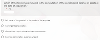 Which of the following is included in the computation of the consolidated balance of assets at
the date of acquisition?
O Fair value of the goodwill in the books of the acquiree
O Contingent consideration
Goodwill as a result of the business combination
O Business combination expenses unpaid
