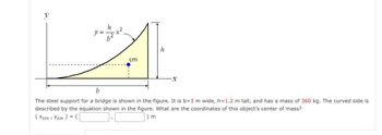 y
h
cm
h
-x
b
The steel support for a bridge is shown in the figure. It is b=3 m wide, h=1.2 m tall, and has a mass of 360 kg. The curved side is
described by the equation shown in the figure. What are the coordinates of this object's center of mass?
) m
(xcm Ycm) = (