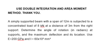 USE DOUBLE INTEGRATION AND AREA MOMENT
METHOD. THANK YOU.
A simply supported beam with a span of 12m is subjected to a
concentrated load of 8 kN at a distance of 3m from the right
support. Determine the angle of rotation (in radians) at
supports, and the maximum deflection and its location. Use
E=200 GPa and I = 60x106 mm4
