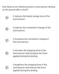 How does an air mattress protect a stunt person landing
on the ground after a stunt?
It reduces the kinetic energy loss of the
stunt person.
(A
It reduces the momentum change of the
B
stunt person.
It increases the momentum change of
the stunt person.
It shortens the stopping time of the
D)
stunt person and increases the force
applied during the landing.
It lengthens the stopping time of the
(E)
stunt person and reduces the force
applied during the landing.
