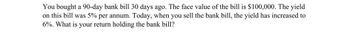 You bought a 90-day bank bill 30 days ago. The face value of the bill is $100,000. The yield
on this bill was 5% per annum. Today, when you sell the bank bill, the yield has increased to
6%. What is your return holding the bank bill?