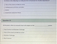 19) Which of the following is an adequate form of treatment for nicotine dependence?
O None of the answers provided are correct
O Antidepressants and NicVax vaccination
O Alcohol
O Acetylcholine replacement theory
Question 21
20) Nicotine's effect on arousal is due to its impact on the
system
O Basal Forebrain and Brainstem Cholinergic
O None of the answers provided are correct
O Brainstem Cholinergic
O Basal Forebrain
