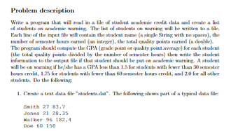 Problem description
Write a program that will read in a file of student academic credit data and create a list
of students on academic warning. The list of students on warning will be written to a file.
Each line of the input file will contain the student name (a single String with no spaces), the
number of semester hours earned (an integer), the total quality points earned (a double).
The program should compute the GPA (grade point or quality point average) for each student
(the total quality points divided by the number of semester hours) then write the student
information to the output file if that student should be put on academic warning. A student
will be on warning if he/she has a GPA less than 1.5 for students with fewer than 30 semester
hours credit, 1.75 for students with fewer than 60 semester hours credit, and 2.0 for all other
students. Do the following:
1. Create a text data file "students.dat". The following shows part of a typical data file:
Smith 27 83.7
Jones 21 28.35
Walker 96 182.4
Doe 60 150