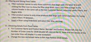 20. Filtering and Slicing Pivot Tables
a. Filter customer names to only show customers that begin with the letter B by left
clicking the filter icon to show the filter drop down menu (the little triangle in the
column header in the same cell as the text Customer Name), selecting Labels Filters, and
Begins With.
b. Filter product names to only show products that begin with letters between O-Z using
Labels Filters →→ Between...
c. Insert a Slicer using OrderDate and select Feb, May, and Aug.
21. Obtaining Details from Pivot Tables
a. For Customer Name and Product Name: Bon app' and Pavlova, double left click the
Number of Order Lines for 2018 (double left click on the 2). Note that the details of the
two order lines will display in a new worksheet.
b. Change the new worksheet name to Bon App Pavlova 2018 Details.